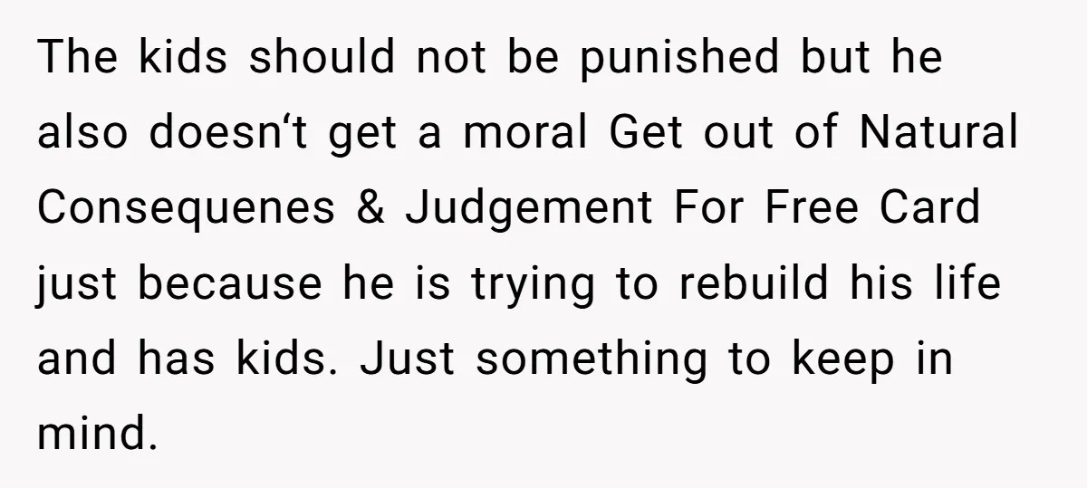 The kids should not be punished but he also doesn‘t get a moral Get out of Natural Consequenes & Judgement For Free Card just because he is trying to rebuild...