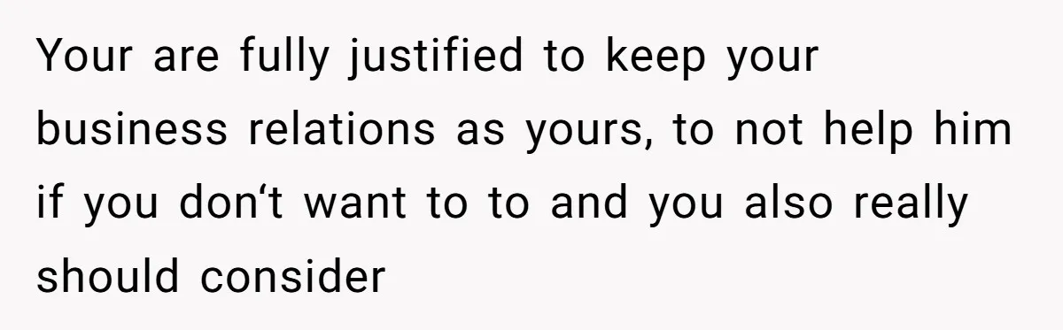 Your are fully justified to keep your business relations as yours, to not help him if you don‘t want to to and you also really should consider