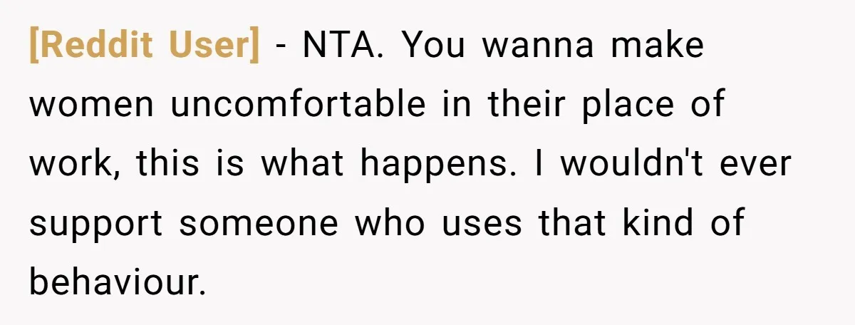[Reddit User] − NTA. You wanna make women uncomfortable in their place of work, this is what happens. I wouldn't ever support someone who uses that kind of behaviour.