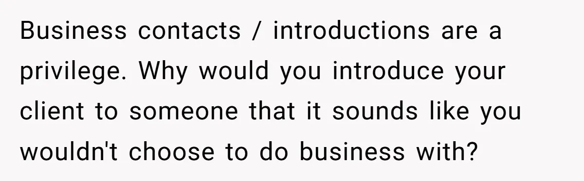 Business contacts / introductions are a privilege. Why would you introduce your client to someone that it sounds like you wouldn't choose to do business with?