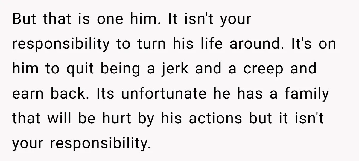 But that is one him. It isn't your responsibility to turn his life around. It's on him to quit being a jerk and a creep and earn back. Its unfortunate...