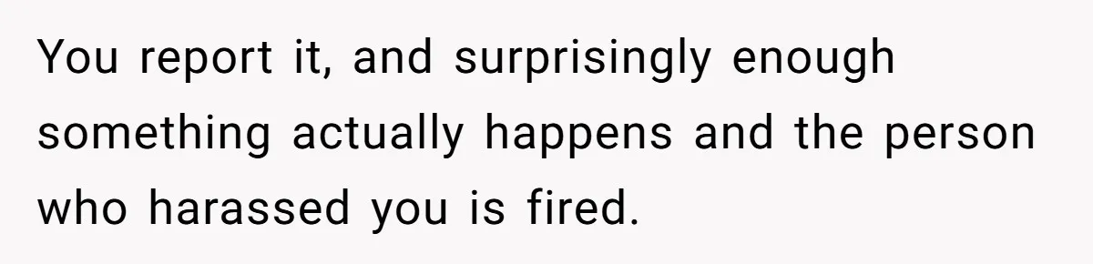 You report it, and surprisingly enough something actually happens and the person who harassed you is fired.