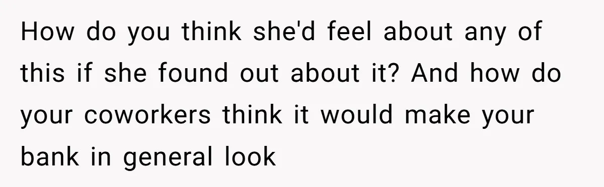 How do you think she'd feel about any of this if she found out about it? And how do your coworkers think it would make your bank in general look