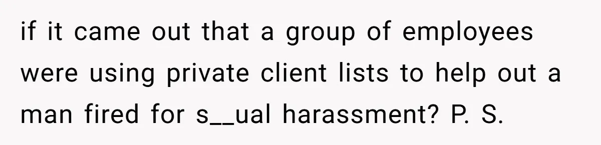 if it came out that a group of employees were using private client lists to help out a man fired for s__ual harassment? P. S.
