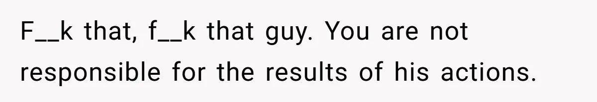 F__k that, f__k that guy. You are not responsible for the results of his actions.