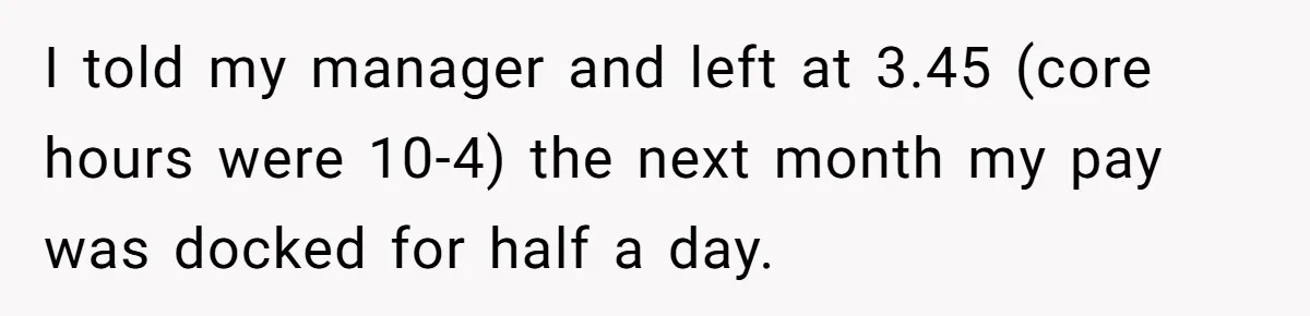 I told my manager and left at 3.45 (core hours were 10-4) the next month my pay was docked for half a day.