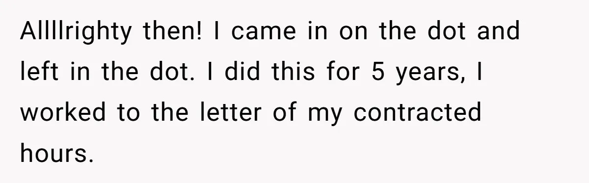 Allllrighty then! I came in on the dot and left in the dot. I did this for 5 years, I worked to the letter of my contracted hours.