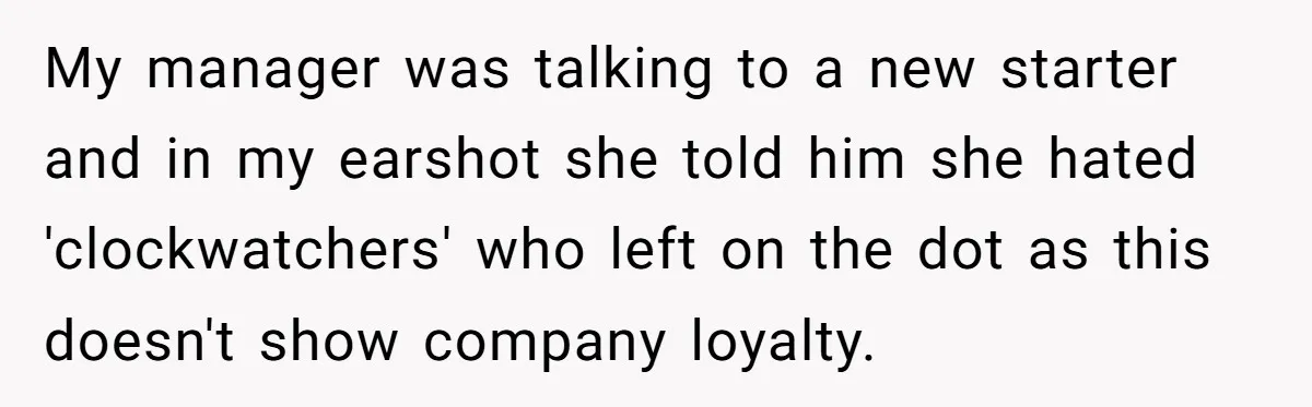 My manager was talking to a new starter and in my earshot she told him she hated 'clockwatchers' who left on the dot as this doesn't show company loyalty.