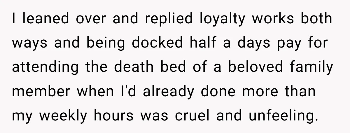 I leaned over and replied loyalty works both ways and being docked half a days pay for attending the death bed of a beloved family member when I'd already done...