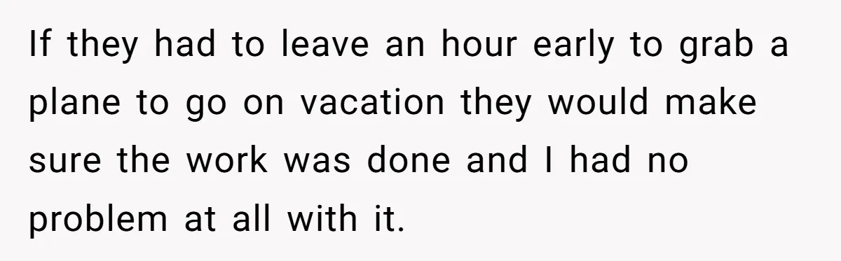 If they had to leave an hour early to grab a plane to go on vacation they would make sure the work was done and I had no problem at...