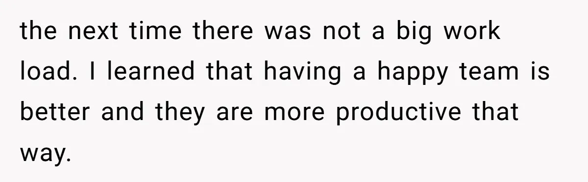 the next time there was not a big work load. I learned that having a happy team is better and they are more productive that way.