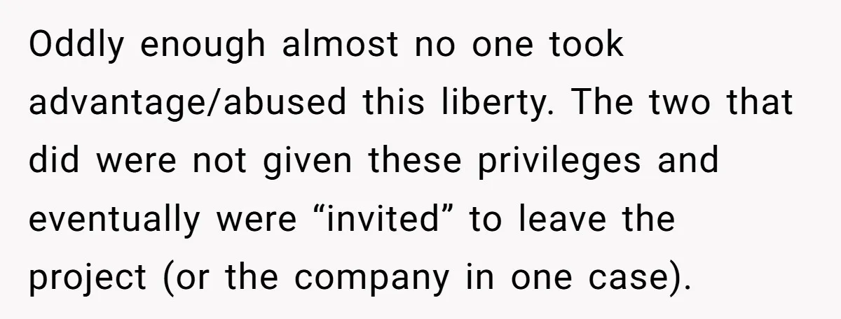 Oddly enough almost no one took advantage/abused this liberty. The two that did were not given these privileges and eventually were “invited” to leave the project (or the company in...