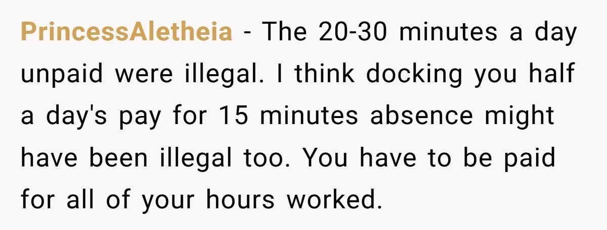 PrincessAletheia − The 20-30 minutes a day unpaid were illegal. I think docking you half a day's pay for 15 minutes absence might have been illegal too. You have to...