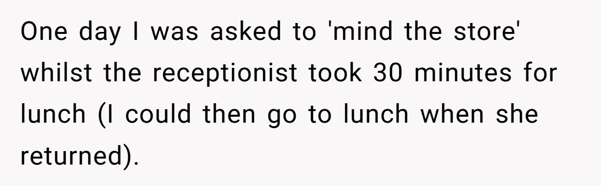 One day I was asked to 'mind the store' whilst the receptionist took 30 minutes for lunch (I could then go to lunch when she returned).