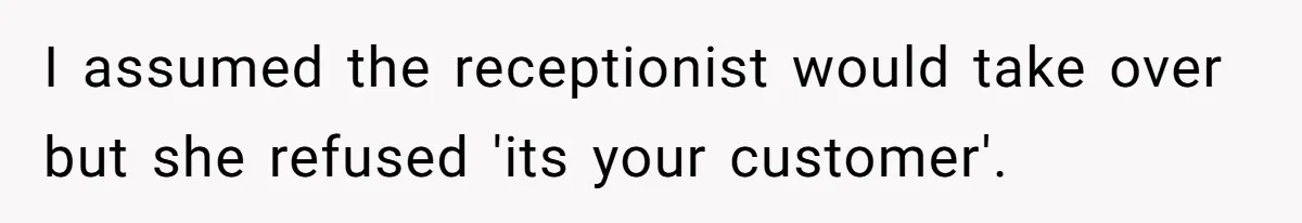I assumed the receptionist would take over but she refused 'its your customer'.