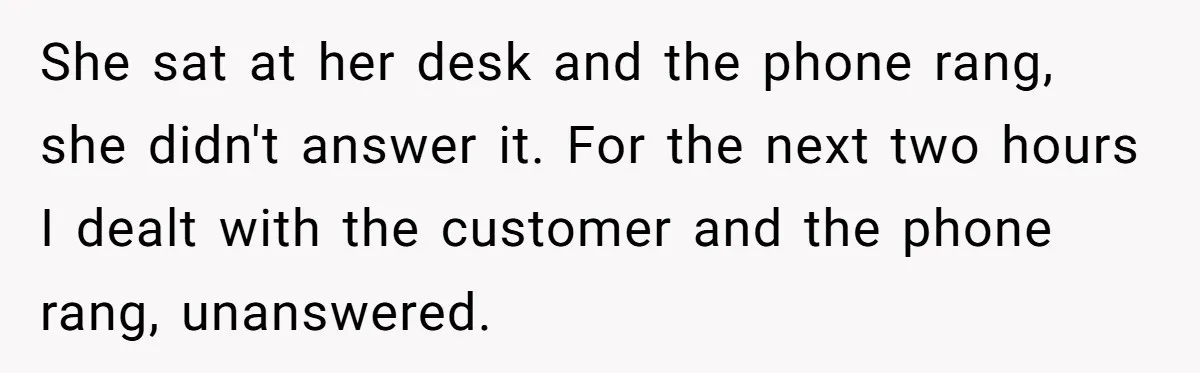 She sat at her desk and the phone rang, she didn't answer it. For the next two hours I dealt with the customer and the phone rang, unanswered.