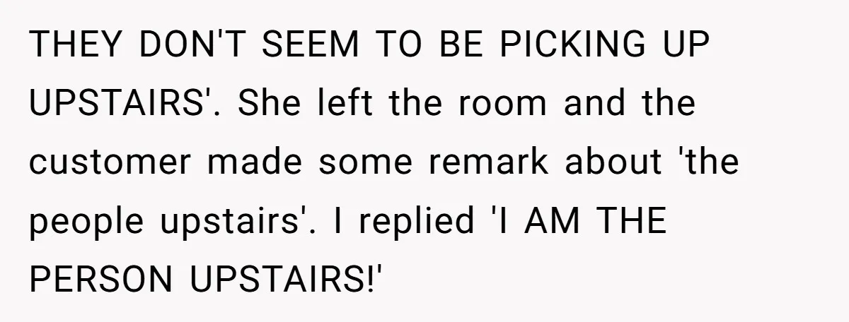 THEY DON'T SEEM TO BE PICKING UP UPSTAIRS'. She left the room and the customer made some remark about 'the people upstairs'. I replied 'I AM THE PERSON UPSTAIRS!'