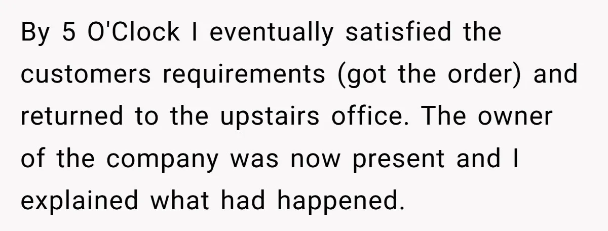 By 5 O'Clock I eventually satisfied the customers requirements (got the order) and returned to the upstairs office. The owner of the company was now present and I explained what...
