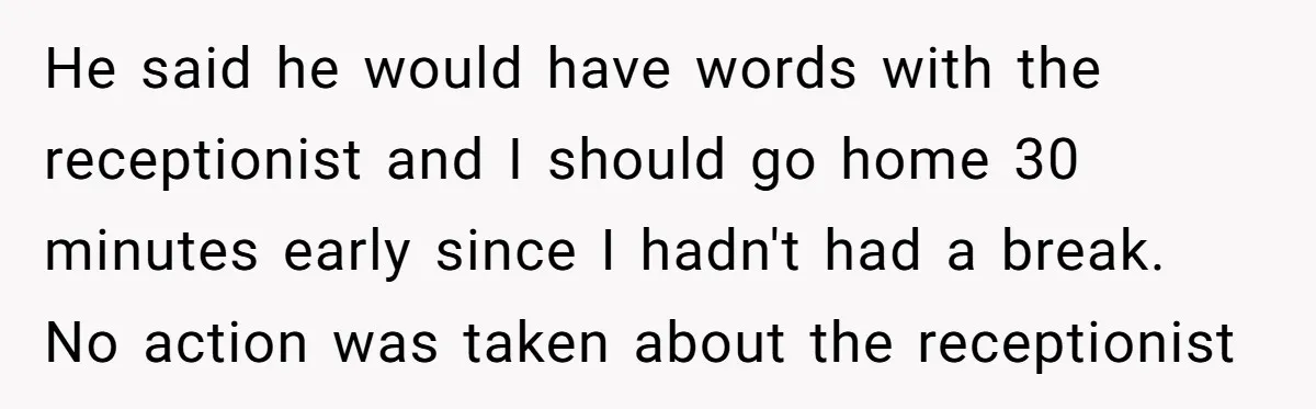He said he would have words with the receptionist and I should go home 30 minutes early since I hadn't had a break. No action was taken about the receptionist