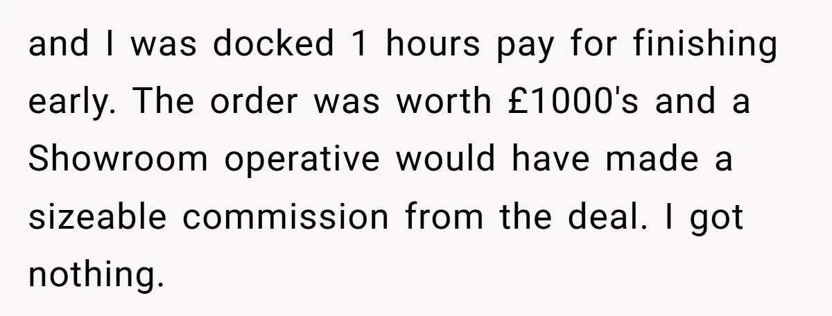and I was docked 1 hours pay for finishing early. The order was worth £1000's and a Showroom operative would have made a sizeable commission from the deal. I got...