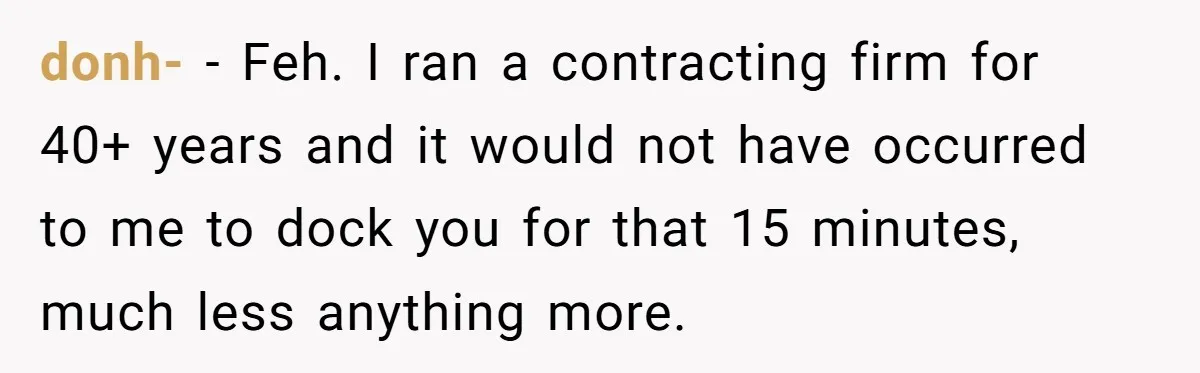 donh- − Feh. I ran a contracting firm for 40+ years and it would not have occurred to me to dock you for that 15 minutes, much less anything more.