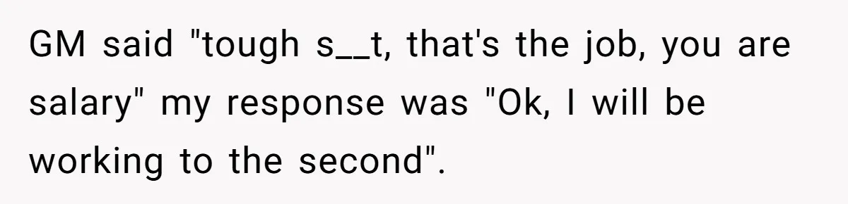 GM said "tough s__t, that's the job, you are salary" my response was "Ok, I will be working to the second".