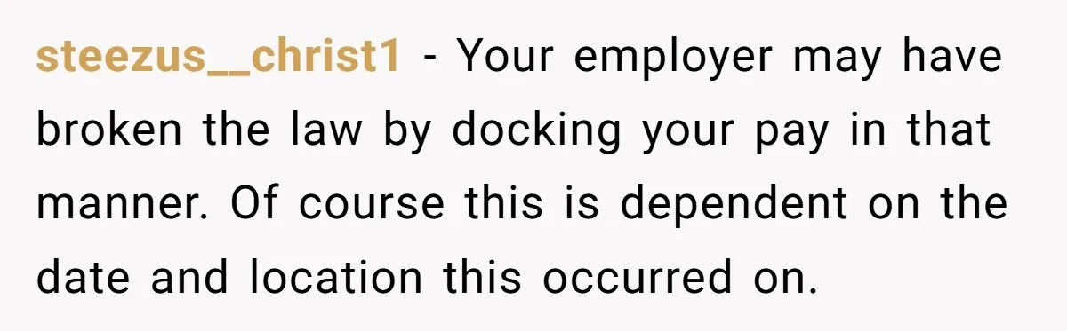 steezus__christ1 − Your employer may have broken the law by docking your pay in that manner. Of course this is dependent on the date and location this occurred on.