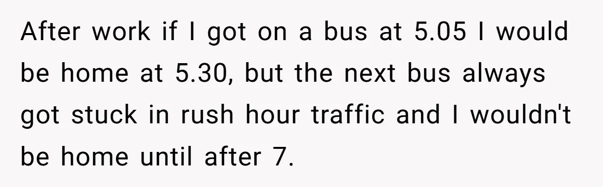 After work if I got on a bus at 5.05 I would be home at 5.30, but the next bus always got stuck in rush hour traffic and I wouldn't...