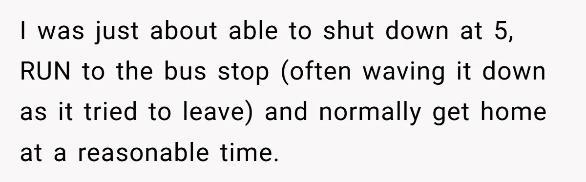 I was just about able to shut down at 5, RUN to the bus stop (often waving it down as it tried to leave) and normally get home at a...