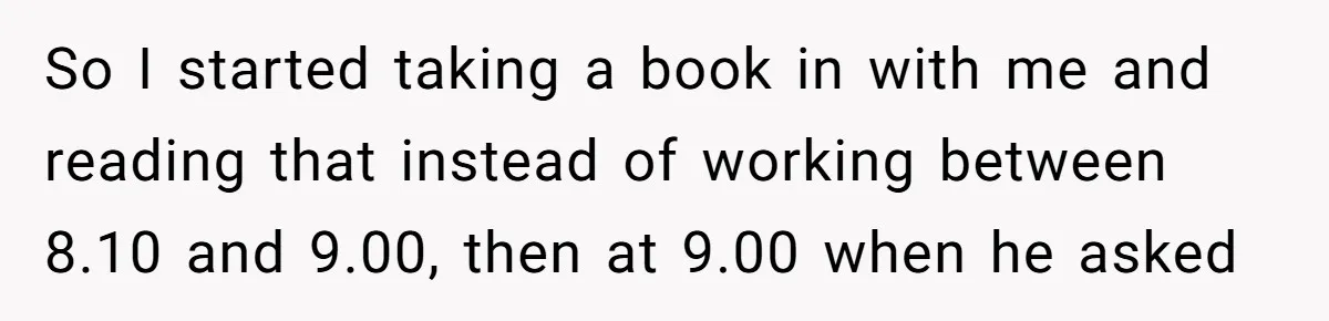 So I started taking a book in with me and reading that instead of working between 8.10 and 9.00, then at 9.00 when he asked