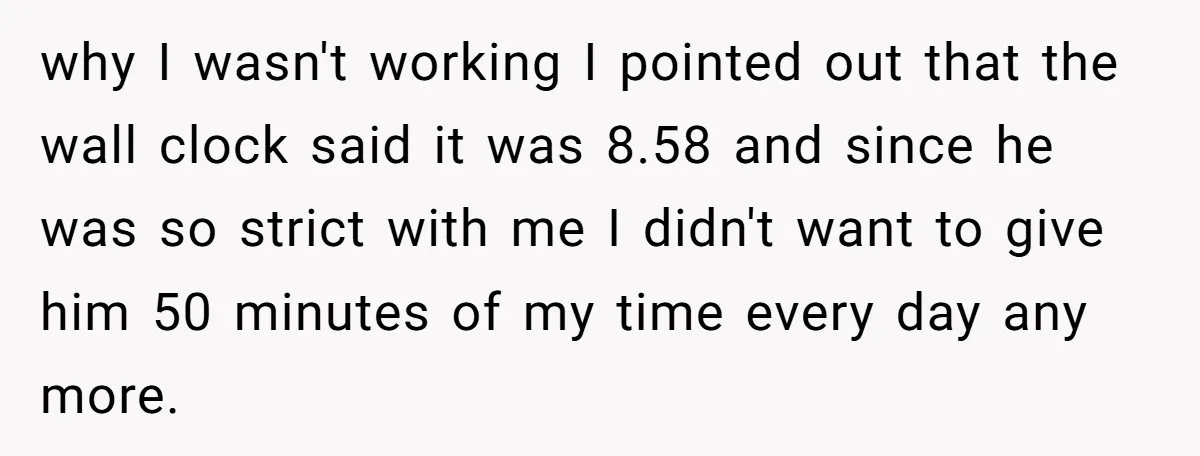 why I wasn't working I pointed out that the wall clock said it was 8.58 and since he was so strict with me I didn't want to give him 50...