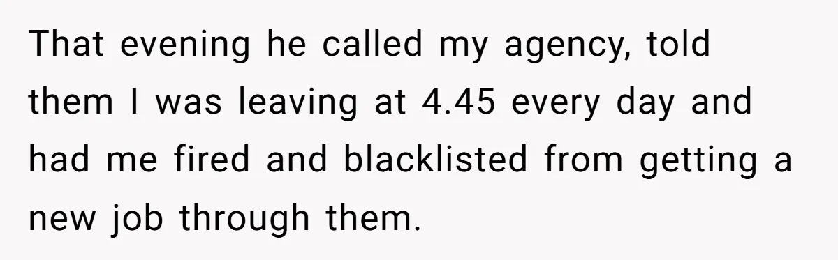 That evening he called my agency, told them I was leaving at 4.45 every day and had me fired and blacklisted from getting a new job through them.