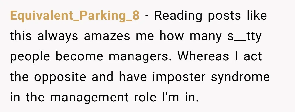Equivalent_Parking_8 − Reading posts like this always amazes me how many s__tty people become managers. Whereas I act the opposite and have imposter syndrome in the management role I'm in.