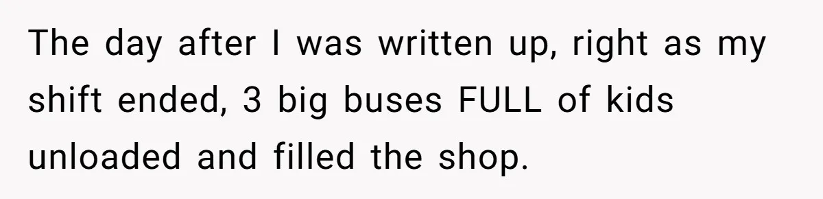 The day after I was written up, right as my shift ended, 3 big buses FULL of kids unloaded and filled the shop.