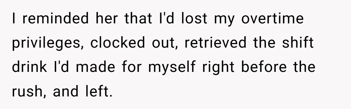 I reminded her that I'd lost my overtime privileges, clocked out, retrieved the shift drink I'd made for myself right before the rush, and left.