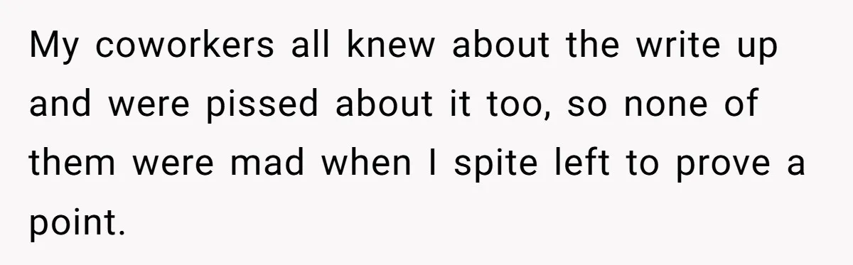 My coworkers all knew about the write up and were pissed about it too, so none of them were mad when I spite left to prove a point.