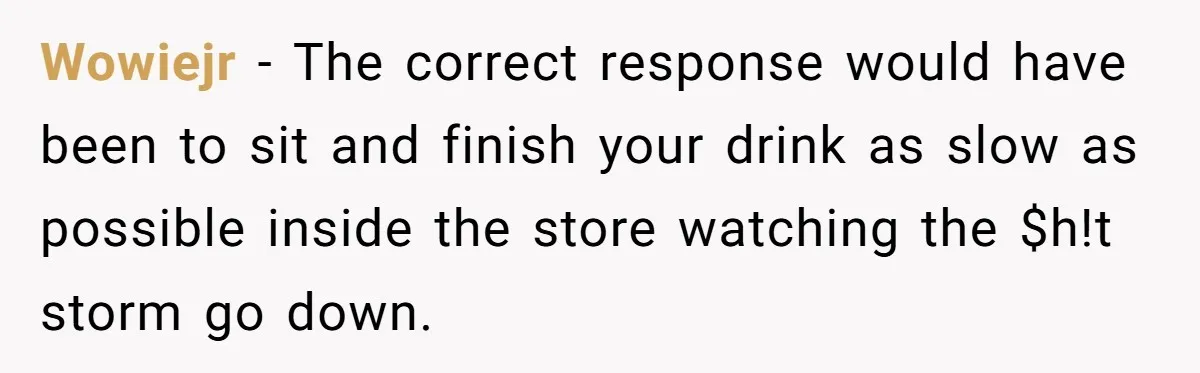 Wowiejr − The correct response would have been to sit and finish your drink as slow as possible inside the store watching the $h!t storm go down.