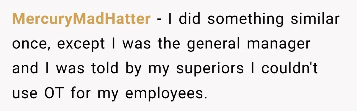 MercuryMadHatter − I did something similar once, except I was the general manager and I was told by my superiors I couldn't use OT for my employees.