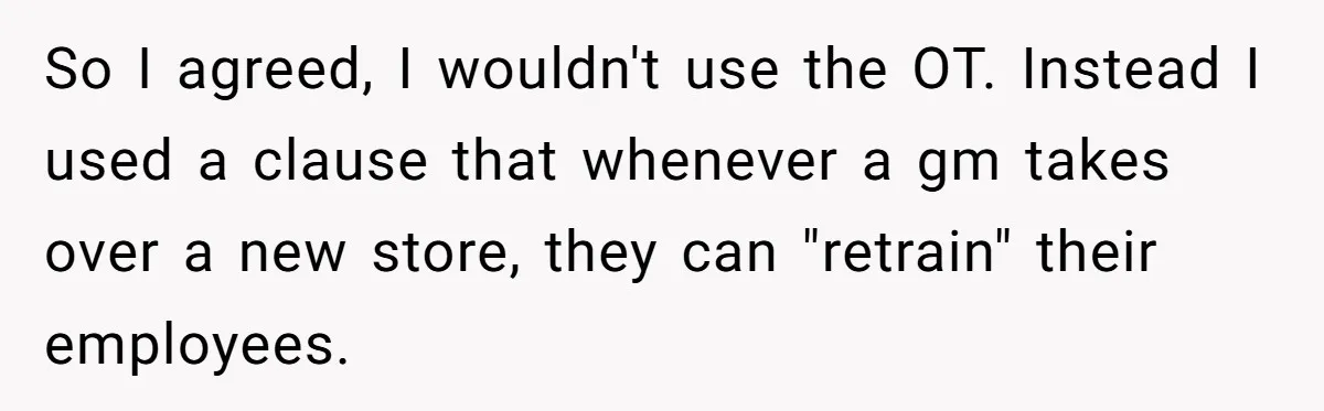 So I agreed, I wouldn't use the OT. Instead I used a clause that whenever a gm takes over a new store, they can "retrain" their employees.