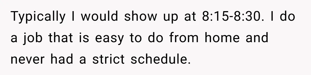 Typically I would show up at 8:15-8:30. I do a job that is easy to do from home and never had a strict schedule.