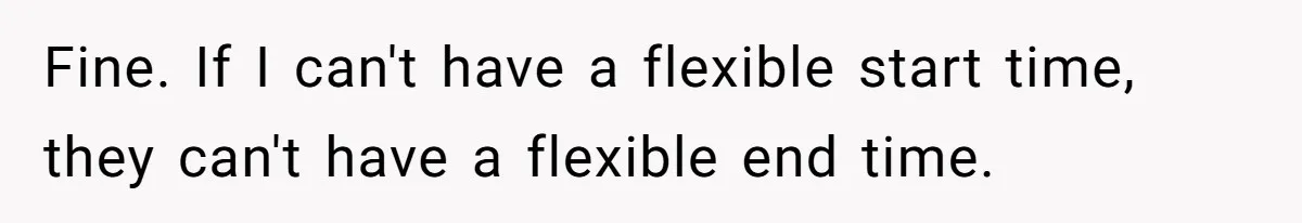 Fine. If I can't have a flexible start time, they can't have a flexible end time.