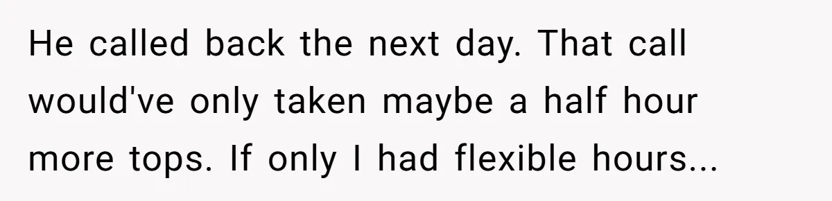 He called back the next day. That call would've only taken maybe a half hour more tops. If only I had flexible hours...