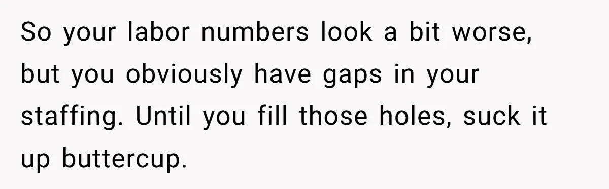 So your labor numbers look a bit worse, but you obviously have gaps in your staffing. Until you fill those holes, suck it up buttercup.