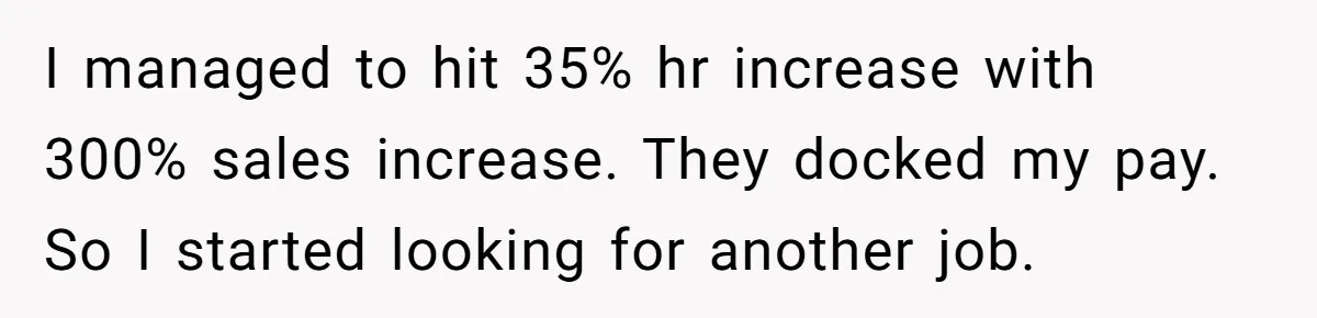 I managed to hit 35% hr increase with 300% sales increase. They docked my pay. So I started looking for another job.