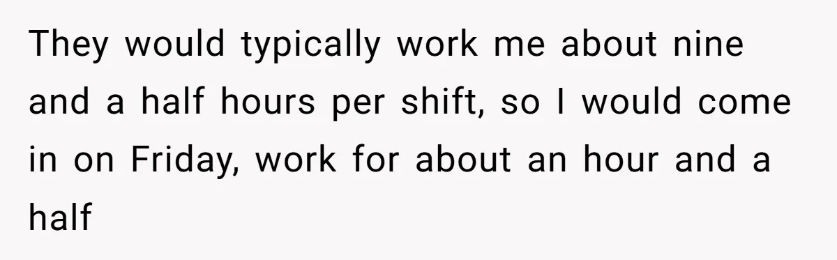 They would typically work me about nine and a half hours per shift, so I would come in on Friday, work for about an hour and a half