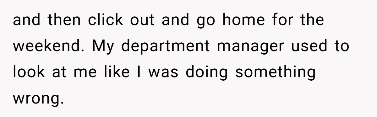and then click out and go home for the weekend. My department manager used to look at me like I was doing something wrong.