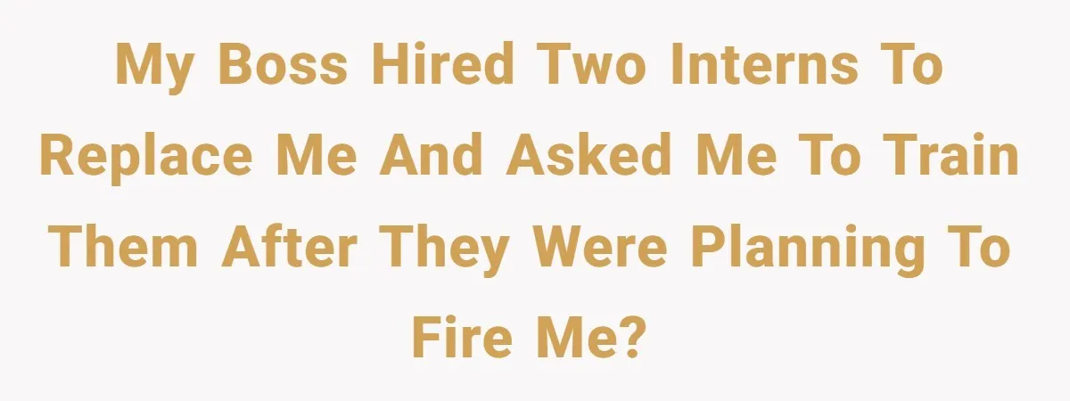 My boss hired two interns to replace me and asked me to train them after they were planning to fire me?