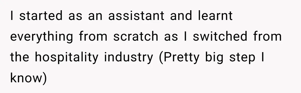 I started as an assistant and learnt everything from scratch as I switched from the hospitality industry (Pretty big step I know)
