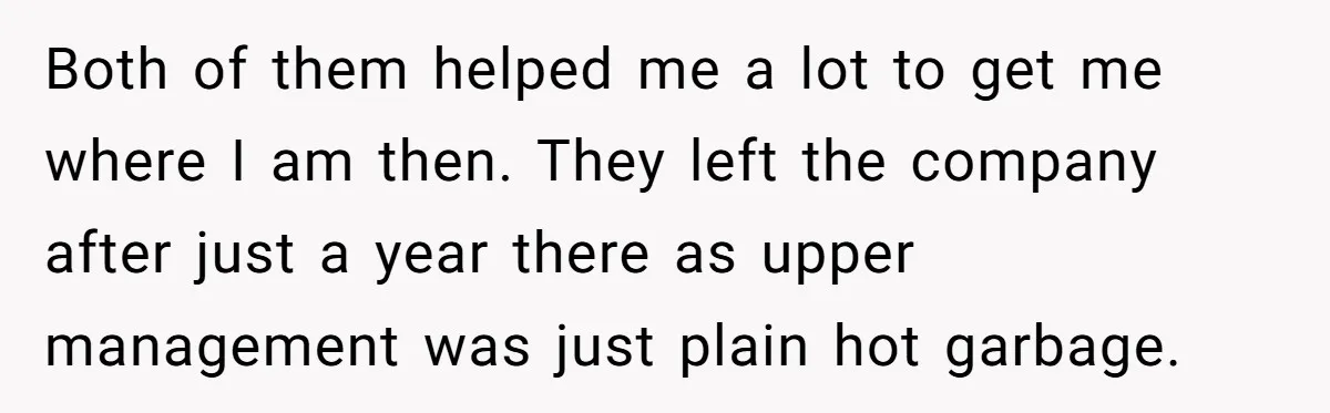 Both of them helped me a lot to get me where I am then. They left the company after just a year there as upper management was just plain hot...