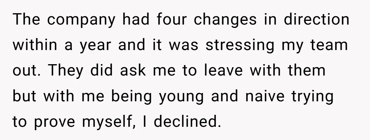 The company had four changes in direction within a year and it was stressing my team out. They did ask me to leave with them but with me being young...